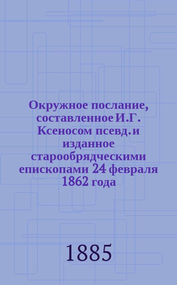 Окружное послание, составленное И.Г. Ксеносом [псевд.] и изданное старообрядческими епископами 24 февраля 1862 года, с приложением Устава и Омышления, составленных тем же автором