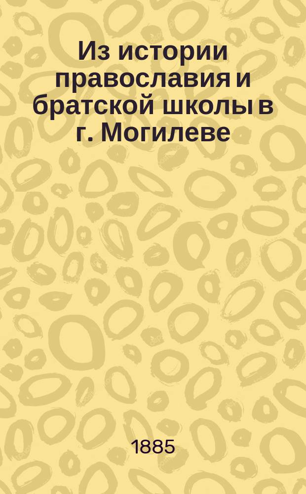 Из истории православия и братской школы в г. Могилеве : Два публ. чтения, чит. в зале Могил. духов. семинарии 9 и 16 дек. 1884 г.