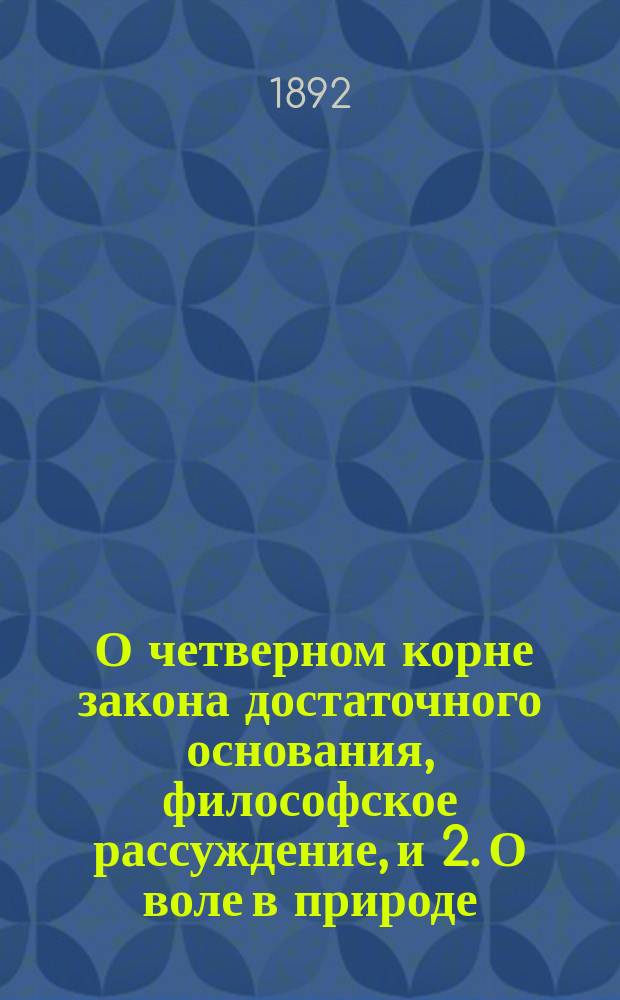 1. О четверном корне закона достаточного основания, [философское рассуждение], и 2. О воле в природе, [исследование подтверждений со стороны эмпирических наук, полученных философией автора со времени своего появления]