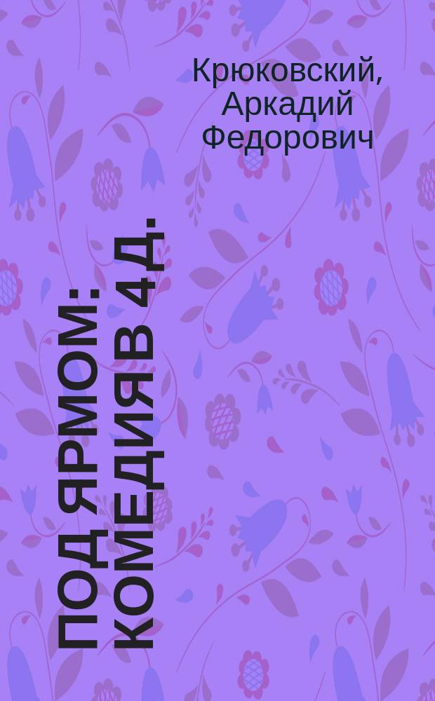 Под ярмом : Комедия в 4 д. : (Сюжет заимствован)