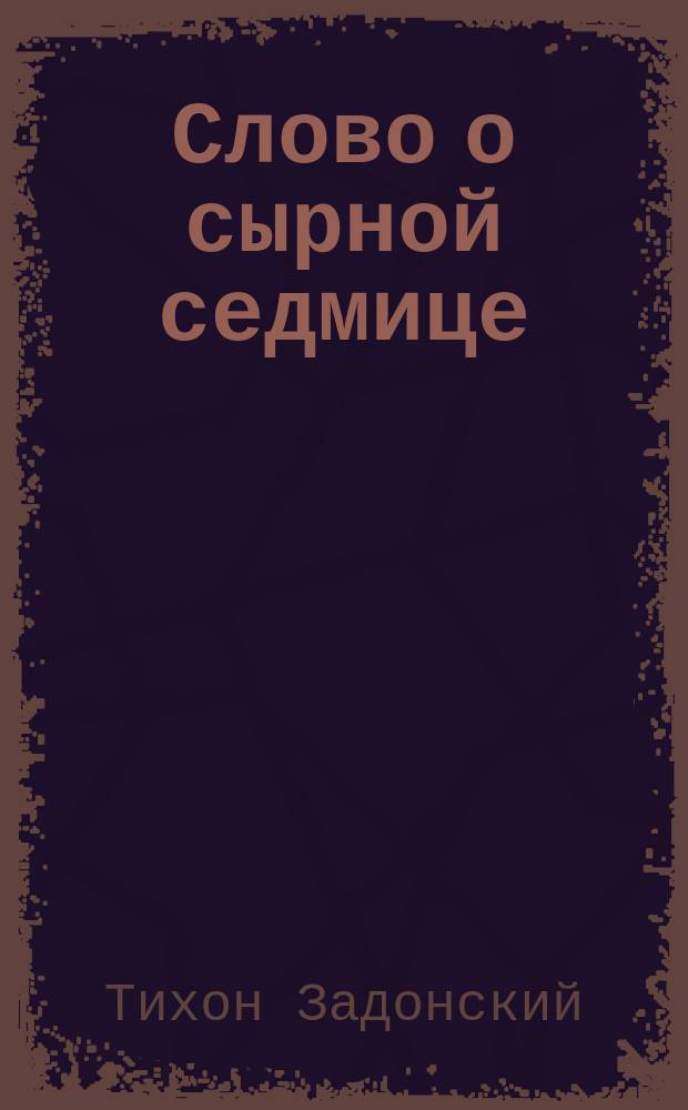 Слово о сырной седмице (о маслянице) : Иже во св. отца нашего Тихона, еп. Воронеж. и Задон. и всея России чудотворца, с крат. жизнеописанием его