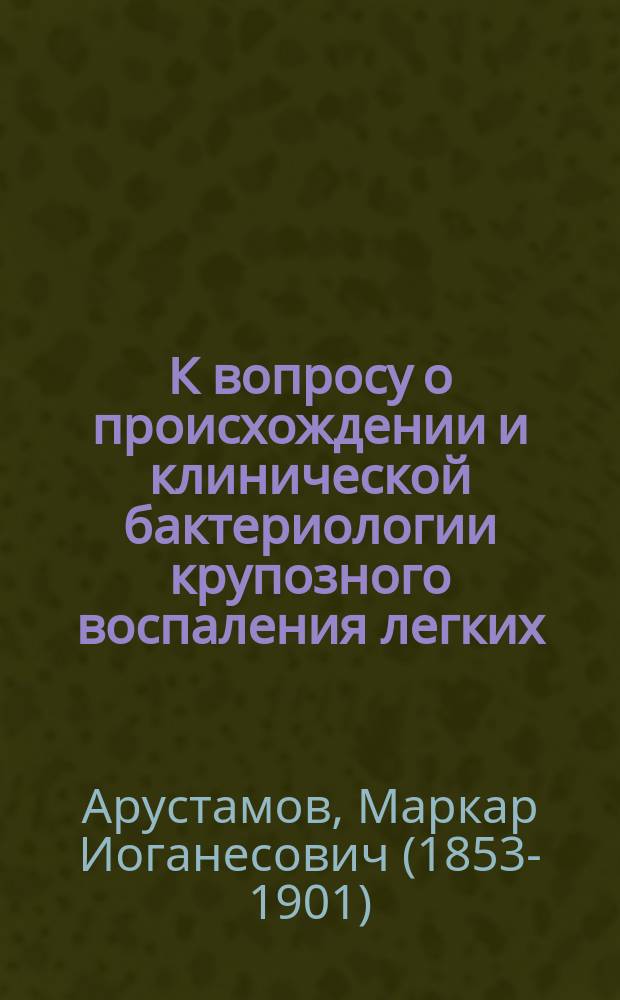 К вопросу о происхождении и клинической бактериологии крупозного воспаления легких : Дис. на степ. д-ра мед. лекаря М.И. Арустамова
