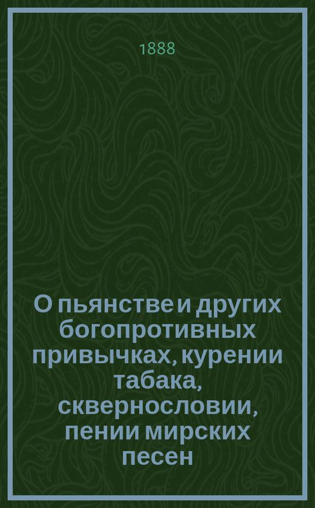 О пьянстве и других богопротивных привычках, курении табака, сквернословии, пении мирских песен, игрищах, катаниях, суеверии и божбе : С указ. двух добродетелей, которые легко доводят до истин. счастия