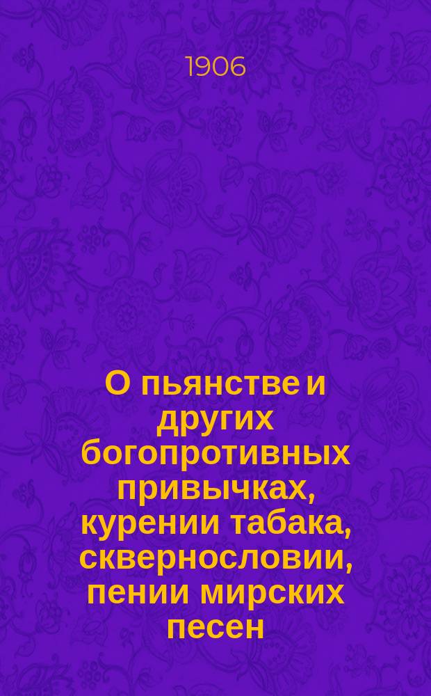 О пьянстве и других богопротивных привычках, курении табака, сквернословии, пении мирских песен, игрищах, катаниях, суеверии и божбе : С указ. двух добродетелей, которые легко доводят до истин. счастия