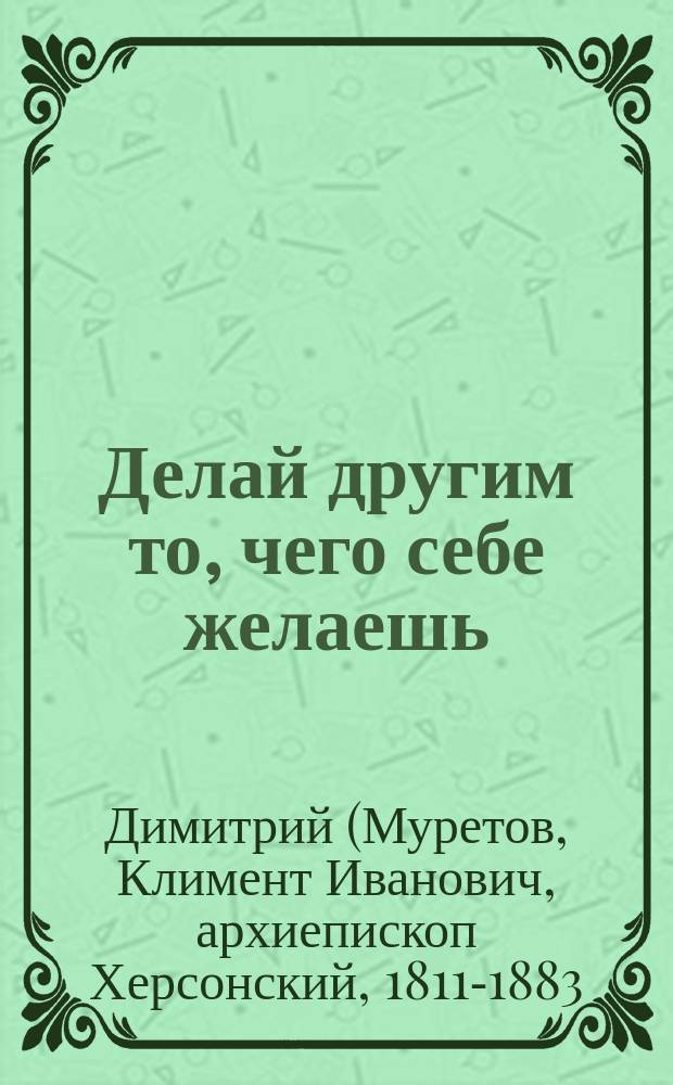 Делай другим то, чего себе желаешь : (Из соч. Димитрия, архиеп. Херсонского)