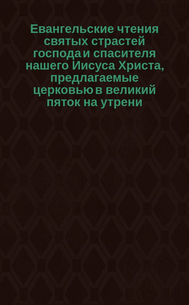 Евангельские чтения святых страстей господа и спасителя нашего Иисуса Христа, предлагаемые церковью в великий пяток на утрени : С объяснением, сост. архим. Тихоном (Покровским)