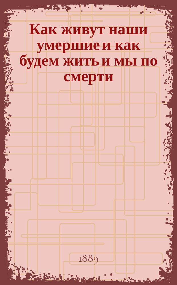 Как живут наши умершие и как будем жить и мы по смерти : По учению православ. церкви, по предчувствию общечеловеч. духа и выводам науки