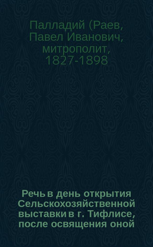 Речь в день открытия Сельскохозяйственной выставки в г. Тифлисе, после освящения оной, сказанная высокопреосвященнейшим Палладием, экзархом Грузии, архиепископом карталинским и кахетинским, 15 сентября 1889 года