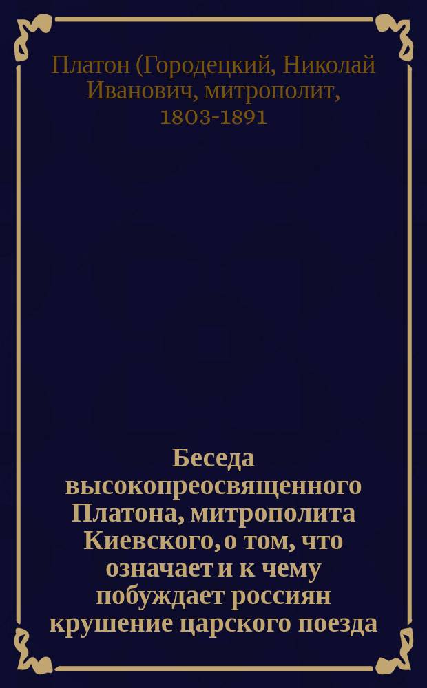 Беседа высокопреосвященного Платона, митрополита Киевского, о том, что означает и к чему побуждает россиян крушение царского поезда, бывшее на Харьково-Азовской железной дороге, 17 октября 1888 года, при котором благочестивейший государь император Александр III и всеавгустейшее семейство его подвергались величайшей опасности