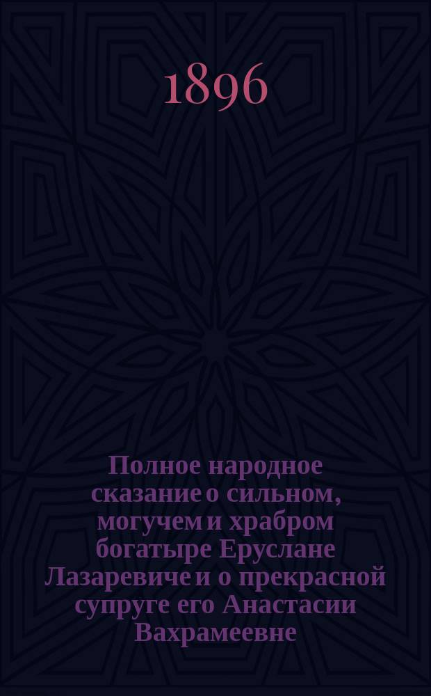 Полное народное сказание о сильном, могучем и храбром богатыре Еруслане Лазаревиче и о прекрасной супруге его Анастасии Вахрамеевне