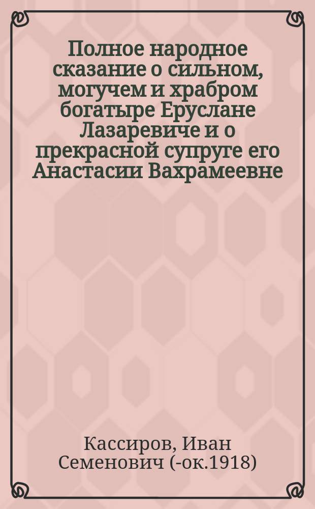 Полное народное сказание о сильном, могучем и храбром богатыре Еруслане Лазаревиче и о прекрасной супруге его Анастасии Вахрамеевне