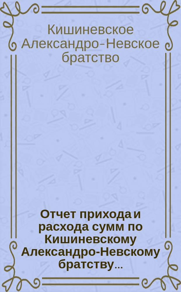 Отчет прихода и расхода сумм по Кишиневскому Александро-Невскому братству ...