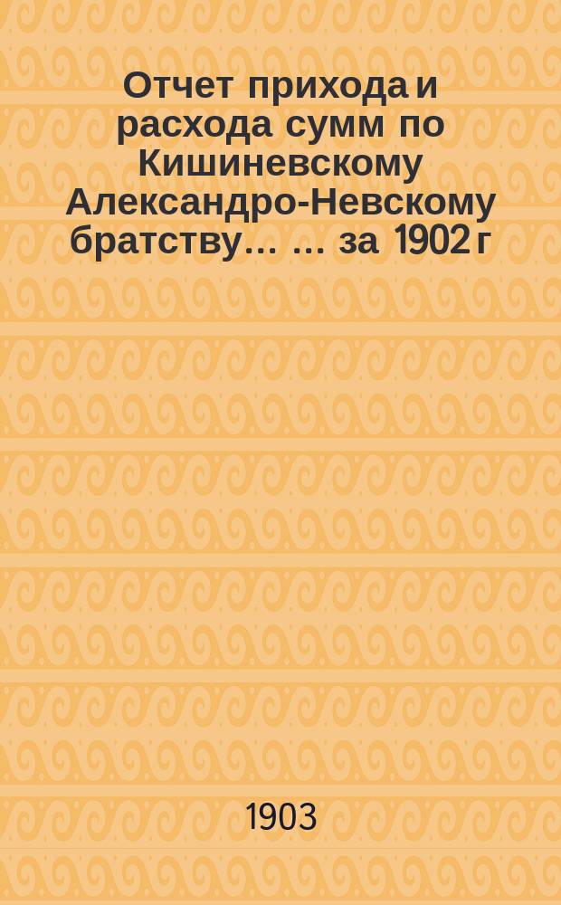 Отчет прихода и расхода сумм по Кишиневскому Александро-Невскому братству ... ... за 1902 г.