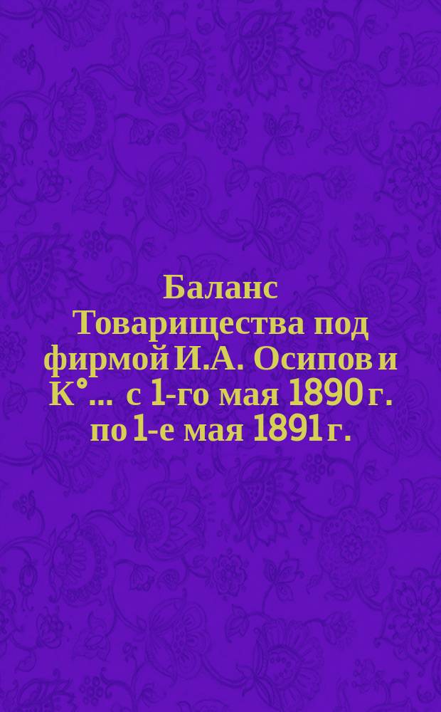 Баланс Товарищества под фирмой И.А. Осипов и К°... ... с 1-го мая 1890 г. по 1-е мая 1891 г.