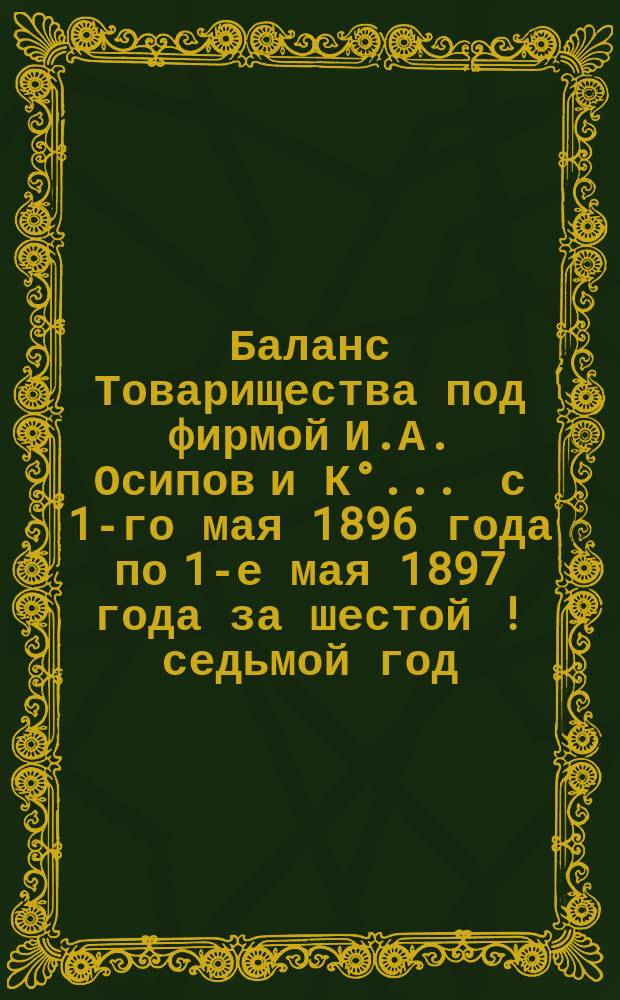 Баланс Товарищества под фирмой И.А. Осипов и К°... ... с 1-го мая 1896 года по 1-е мая 1897 года за шестой [!седьмой] год