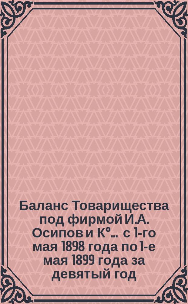 Баланс Товарищества под фирмой И.А. Осипов и К°... ... с 1-го мая 1898 года по 1-е мая 1899 года за девятый год
