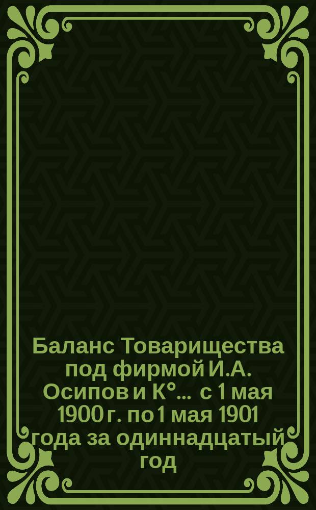 Баланс Товарищества под фирмой И.А. Осипов и К°... ... с 1 мая 1900 г. по 1 мая 1901 года за одиннадцатый год