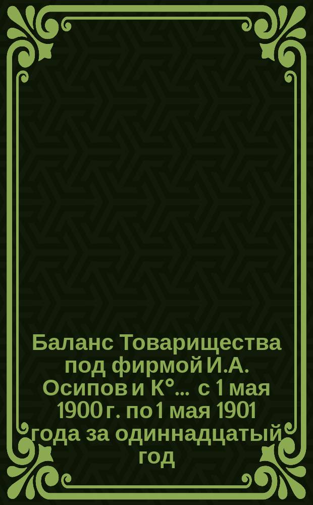 Баланс Товарищества под фирмой И.А. Осипов и К°... ... с 1 мая 1900 г. по 1 мая 1901 года за одиннадцатый год