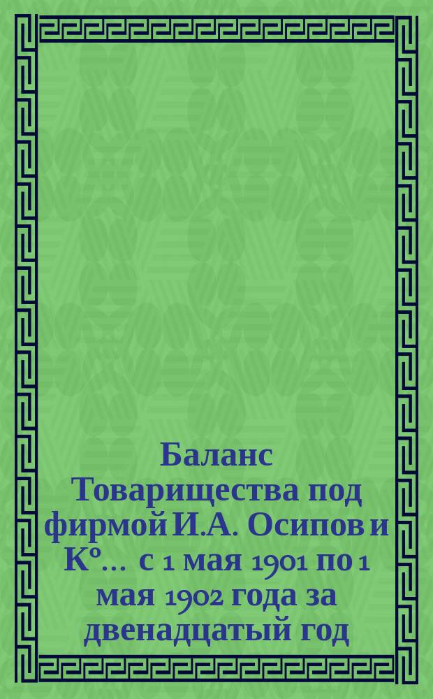 Баланс Товарищества под фирмой И.А. Осипов и К°... ... с 1 мая 1901 по 1 мая 1902 года за двенадцатый год