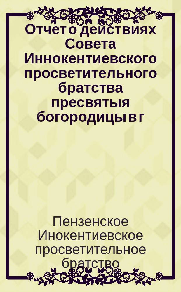 Отчет о действиях Совета Иннокентиевского просветительного братства пресвятыя богородицы в г. Пензе...