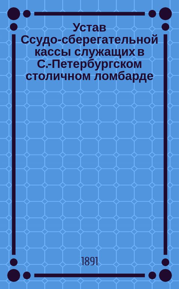 Устав Ссудо-сберегательной кассы служащих в С.-Петербургском столичном ломбарде : Утв. 24 сент. 1891 г.