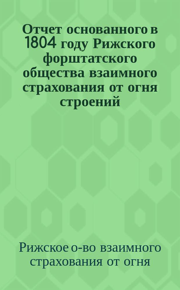 Отчет основанного в 1804 году Рижского форштатского общества взаимного страхования от огня строений...