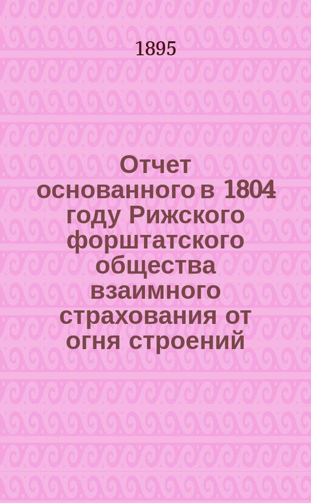Отчет основанного в 1804 году Рижского форштатского общества взаимного страхования от огня строений... ... за 1894 год