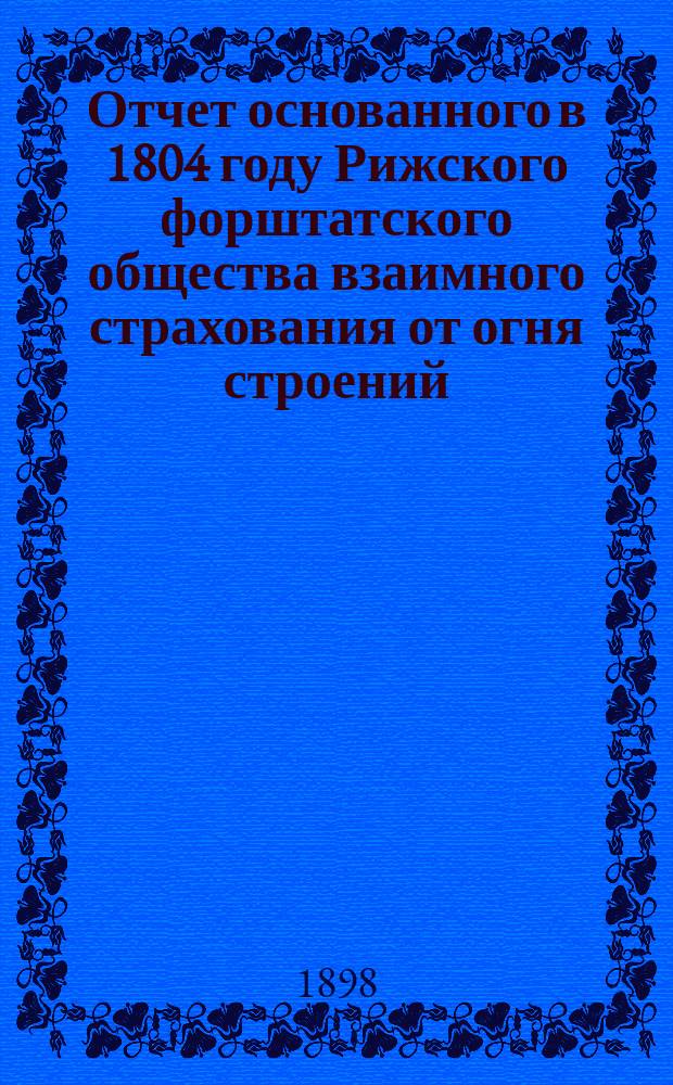 Отчет основанного в 1804 году Рижского форштатского общества взаимного страхования от огня строений... ... за 1897 год