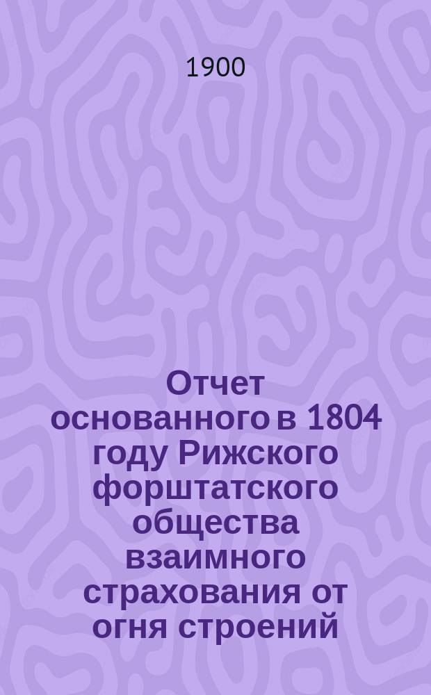 Отчет основанного в 1804 году Рижского форштатского общества взаимного страхования от огня строений... ... за 1899 год
