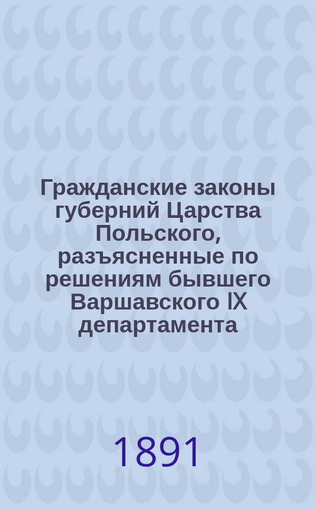 Гражданские законы губерний Царства Польского, разъясненные по решениям бывшего Варшавского IX департамента (1842-1875) и Гражданского кассационного департамента (1876-1890) Правительствующего сената со всеми изменениями и дополнениями по 1890 год. Т. 1 : Гражданское уложение 1825 г. ; Положение о союзе брачном ; Гражданский кодекс Наполеона, кн. 2 и 3 ; Ипотечные уставы 1818 и 1825 г. ; Торговый кодекс