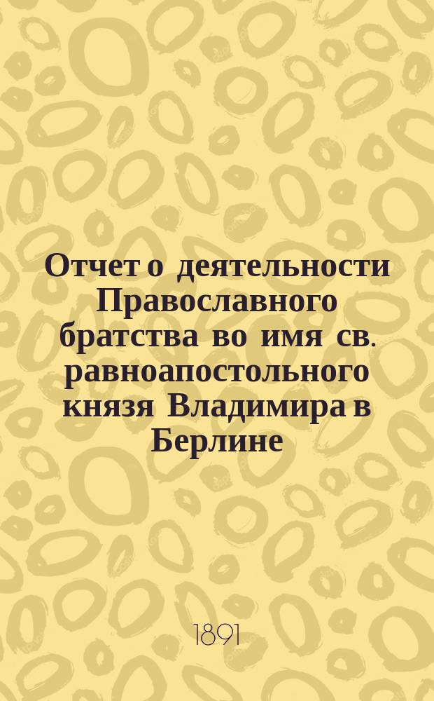 Отчет о деятельности Православного братства во имя св. равноапостольного князя Владимира в Берлине... ... со дня открытия 29 марта (10 апр.) 1890 г. по 31 дек. 1890 г. (12 янв. 1891 г.)