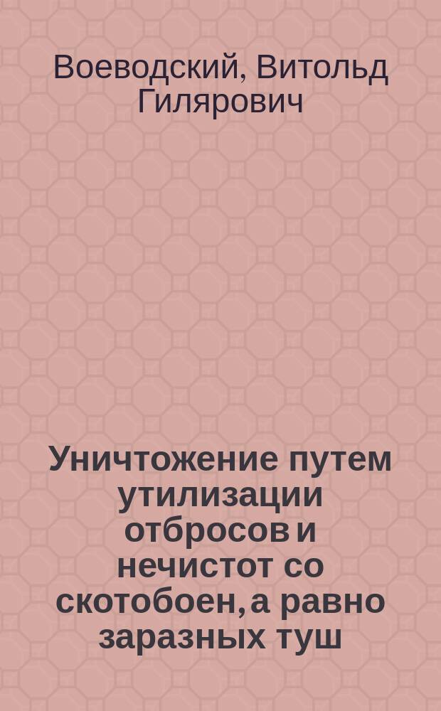 Уничтожение путем утилизации отбросов и нечистот со скотобоен, а равно заразных туш, убитых и палых животных при совершенном их обезвреживании : Докл. III Секции Рус. о-ва охранения нар. здравия в С.-Петербурге : Техника С.-Петерб. гор. управы инж. В.Г. Воеводского