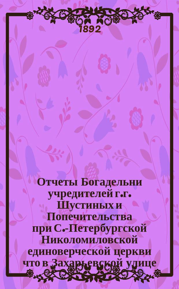 Отчеты Богадельни учредителей г.г. Шустиных и Попечительства при С.-Петербургской Николомиловской единоверческой церкви что в Захарьевской улице... ... с 17-го окт. 1891 г. по 17-е окт. 1892 г.