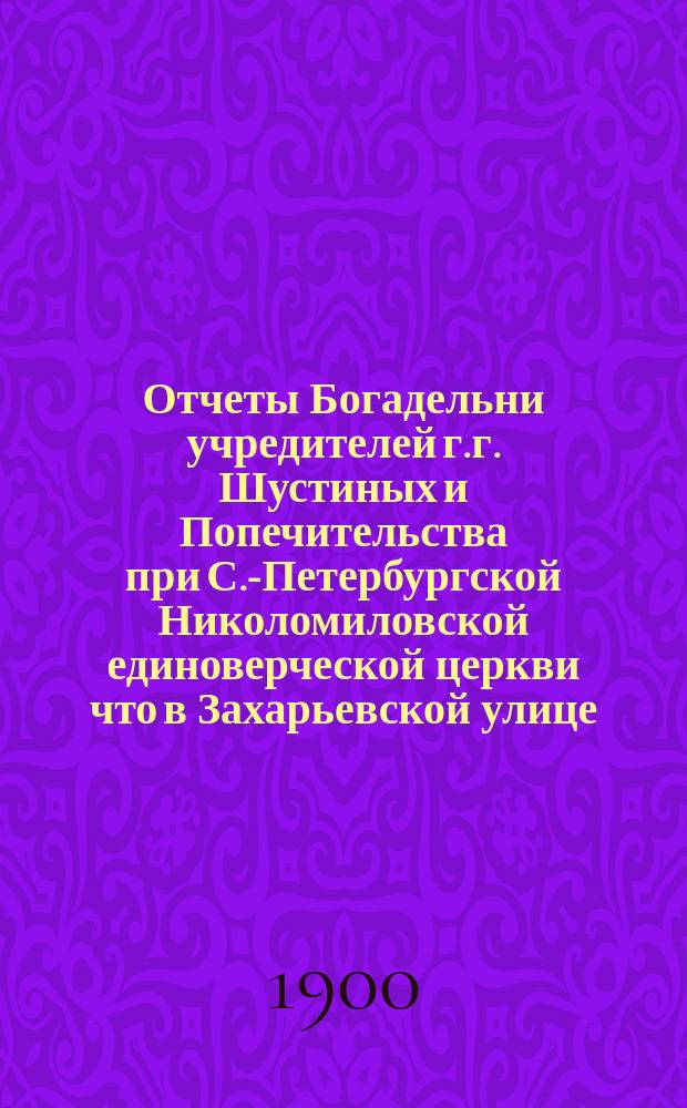 Отчеты Богадельни учредителей г.г. Шустиных и Попечительства при С.-Петербургской Николомиловской единоверческой церкви что в Захарьевской улице... ... с 17-го окт. 1898 г. по 17-е окт. 1899 г.