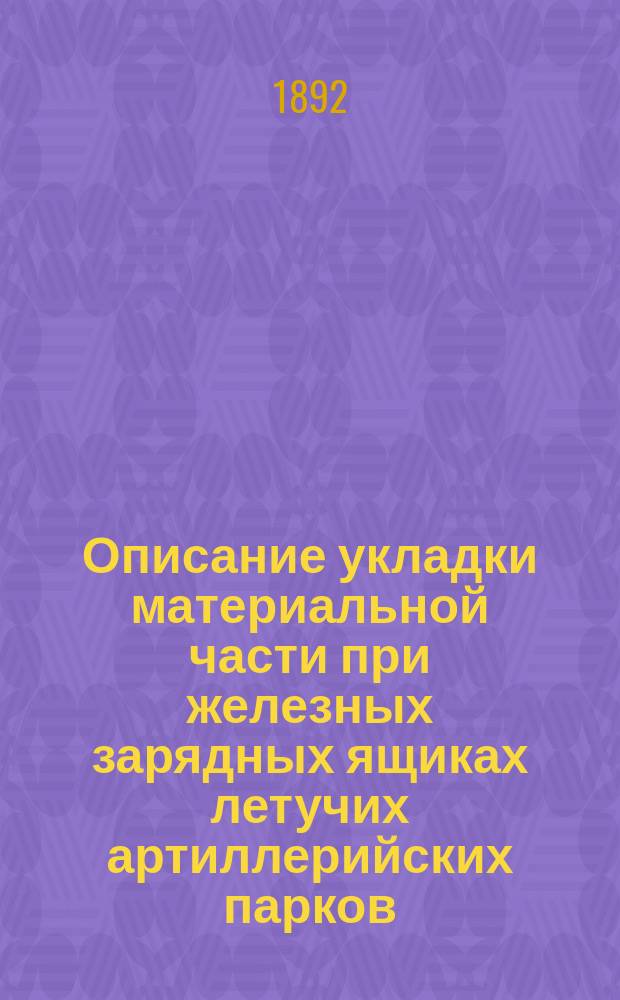 Описание укладки материальной части при железных зарядных ящиках летучих артиллерийских парков : Сост. по Крат. руководству арт. службы. Отд. 17, изд. 1888 г., со всеми изм. по 1 июля 1892 г. 1