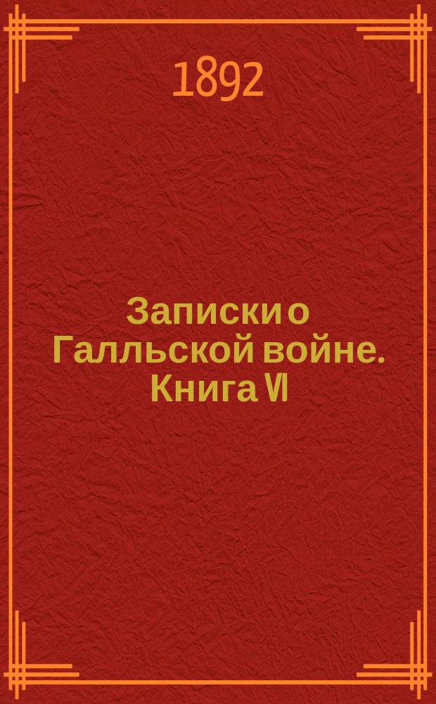 Записки о Галльской войне. Книга VI : С введ., прим., 31 рис. и картой Галлии. Ч. 1 : Текст