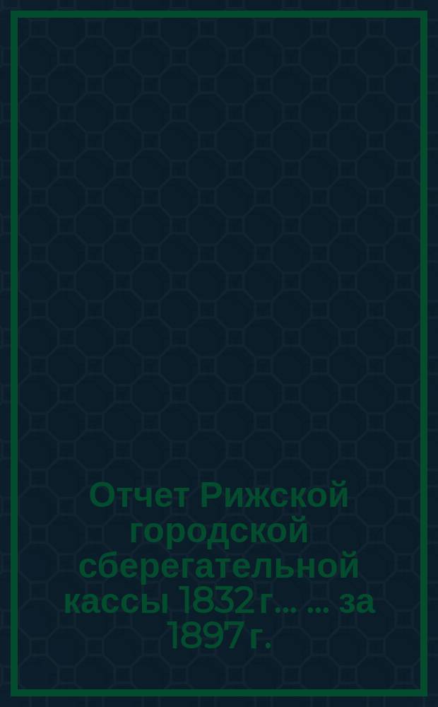 Отчет Рижской городской сберегательной кассы 1832 г. ... ... за 1897 г.