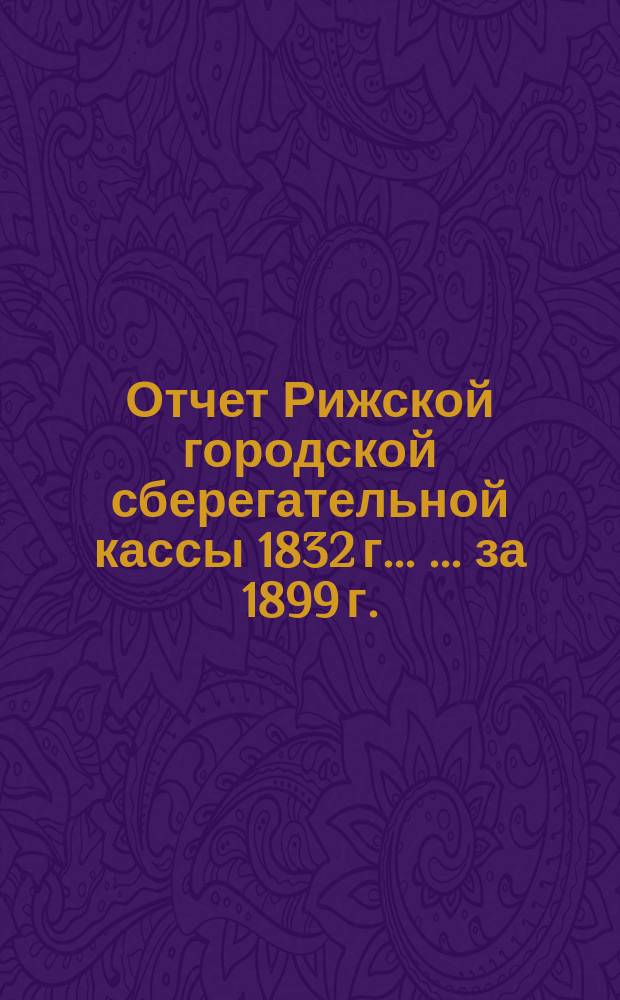 Отчет Рижской городской сберегательной кассы 1832 г. ... ... за 1899 г.