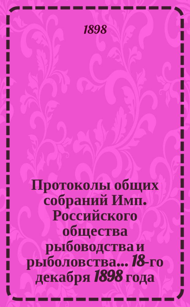 Протоколы общих собраний Имп. Российского общества рыбоводства и рыболовства... 18-го декабря 1898 года