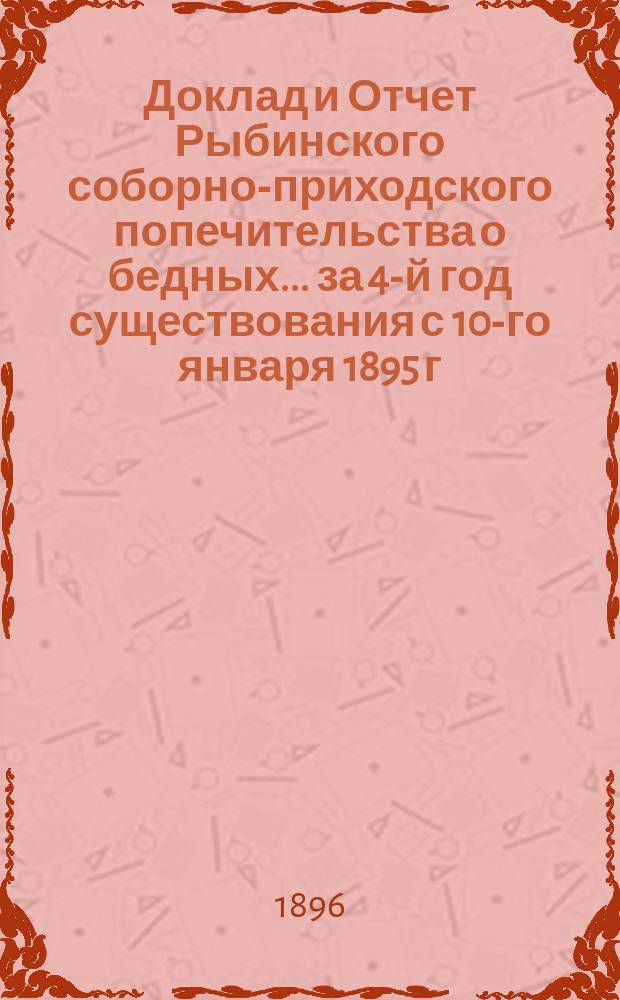 Доклад и Отчет Рыбинского соборно-приходского попечительства о бедных... ... за 4-й год существования с 10-го января 1895 г. по 10-е января 1896 г.