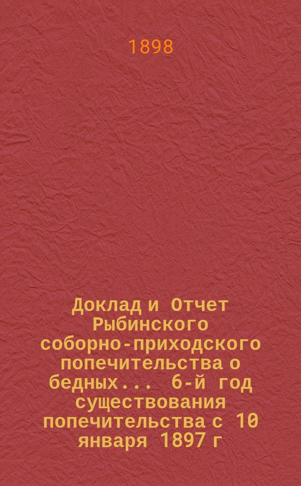 Доклад и Отчет Рыбинского соборно-приходского попечительства о бедных... ... 6-й год существования попечительства с 10 января 1897 г. по 10 января 1898 года