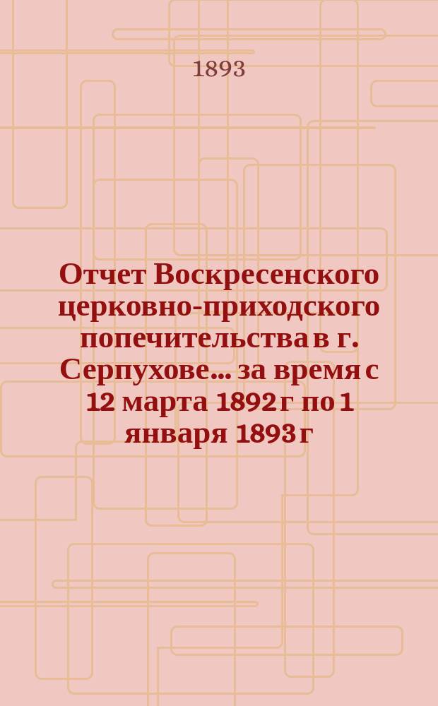 Отчет Воскресенского церковно-приходского попечительства в г. Серпухове... ... за время с 12 марта 1892 г по 1 января 1893 г.