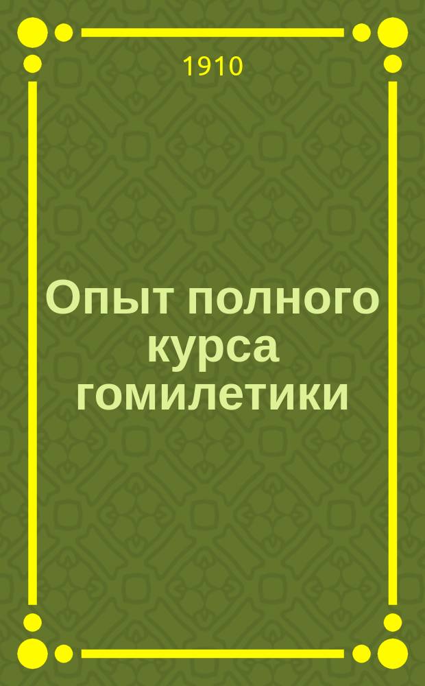Опыт полного курса гомилетики : Для духовных семинарий : (с приложением разобранных образцов, проповеднических планов и тем на все праздничные и воскресные дни) : Пособие для проповедников, заключающее практические указания и правила относительно составления и оценки проповедей и их произношения, а также относительно импровизаций и вне-богослужебных собеседований : Применительно к новой программе по Гомилетике