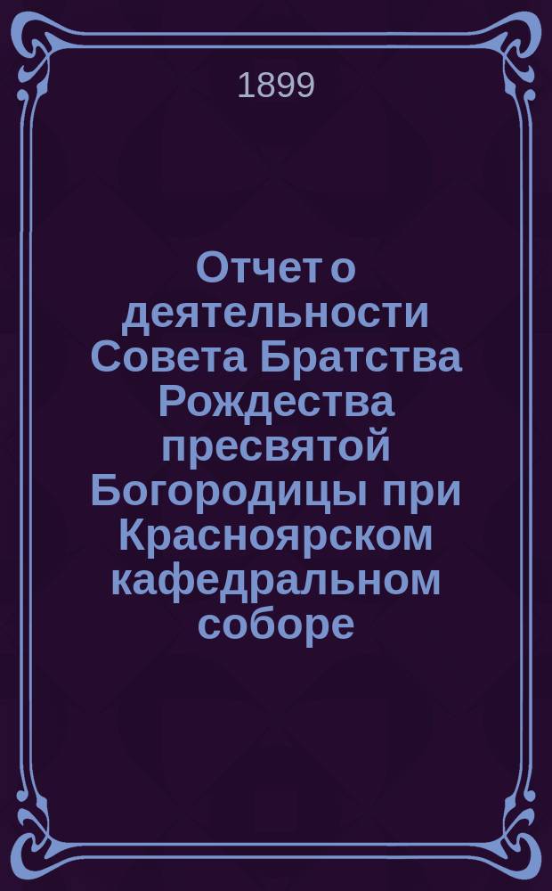 Отчет о деятельности Совета Братства Рождества пресвятой Богородицы при Красноярском кафедральном соборе ... ... с 1 сент. 1897 г. по 1 сент. 1899 г.