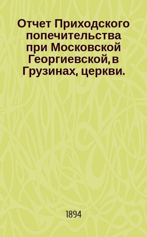 Отчет Приходского попечительства при Московской Георгиевской, в Грузинах, церкви... ... с 14 февраля по 31 декабря 1893 года