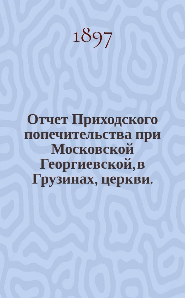 Отчет Приходского попечительства при Московской Георгиевской, в Грузинах, церкви... ... за 1896 год