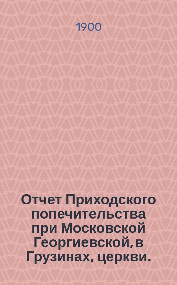 Отчет Приходского попечительства при Московской Георгиевской, в Грузинах, церкви... ... за 1899 год