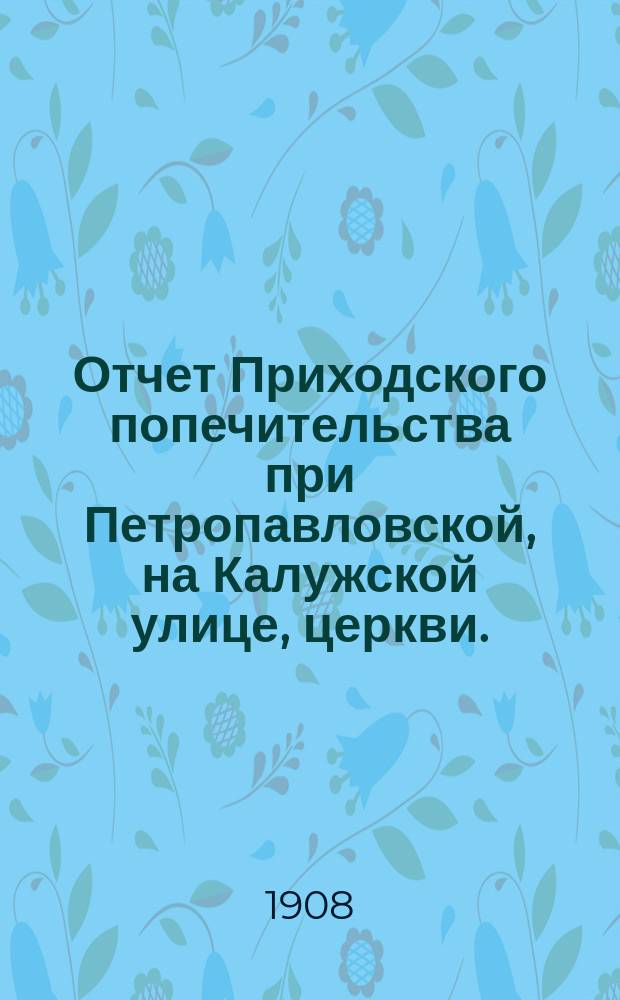 Отчет Приходского попечительства при Петропавловской, на Калужской улице, церкви... ... с 1-го января 1907 г. по 1-е января 1908 г.