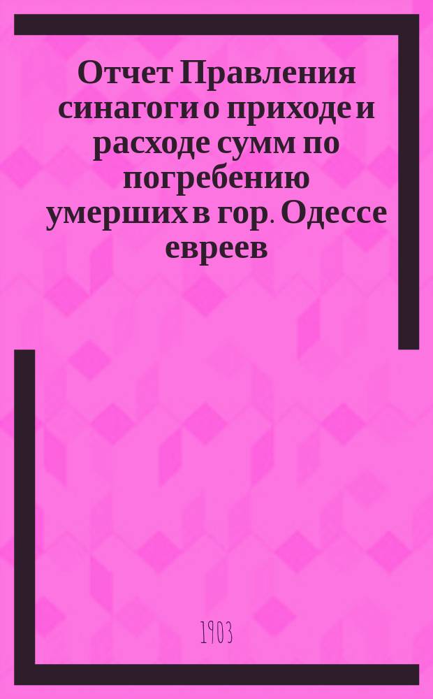 Отчет Правления синагоги о приходе и расходе сумм по погребению умерших в гор. Одессе евреев... ... за 1902 г.