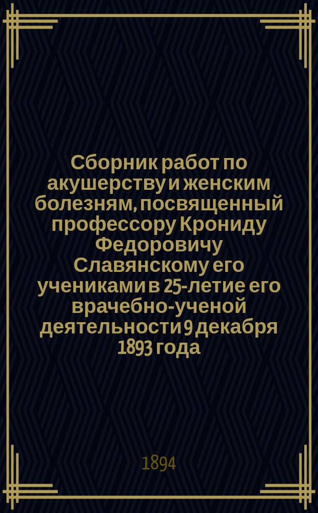 Сборник работ по акушерству и женским болезням, посвященный профессору Крониду Федоровичу Славянскому его учениками в 25-летие его врачебно-ученой деятельности 9 декабря 1893 года. Ч. 1